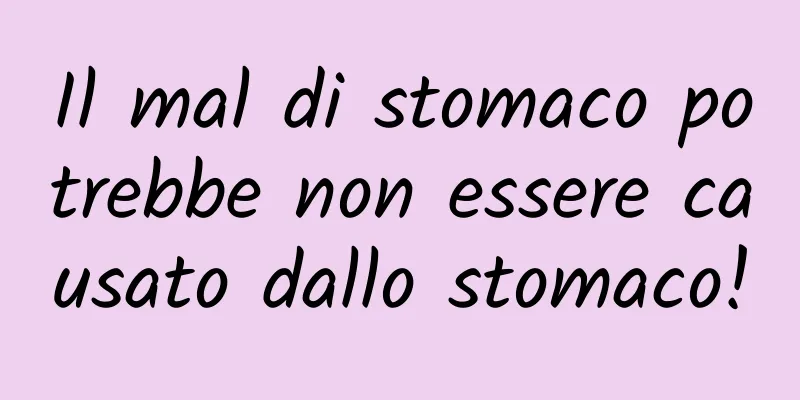 Il mal di stomaco potrebbe non essere causato dallo stomaco!