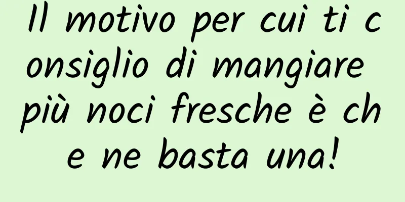 Il motivo per cui ti consiglio di mangiare più noci fresche è che ne basta una!
