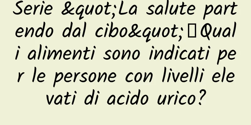 Serie "La salute partendo dal cibo"丨Quali alimenti sono indicati per le persone con livelli elevati di acido urico?