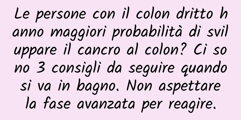 Le persone con il colon dritto hanno maggiori probabilità di sviluppare il cancro al colon? Ci sono 3 consigli da seguire quando si va in bagno. Non aspettare la fase avanzata per reagire.