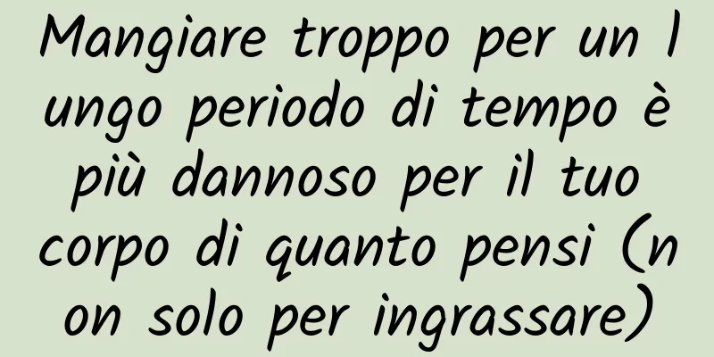 Mangiare troppo per un lungo periodo di tempo è più dannoso per il tuo corpo di quanto pensi (non solo per ingrassare)