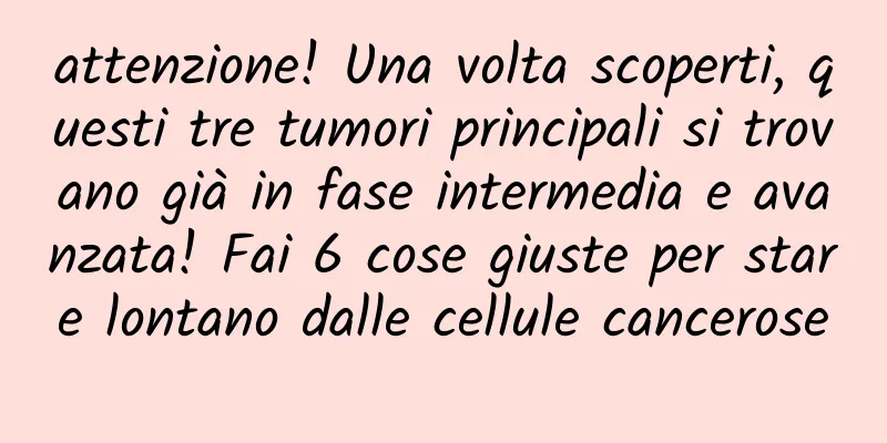 attenzione! Una volta scoperti, questi tre tumori principali si trovano già in fase intermedia e avanzata! Fai 6 cose giuste per stare lontano dalle cellule cancerose