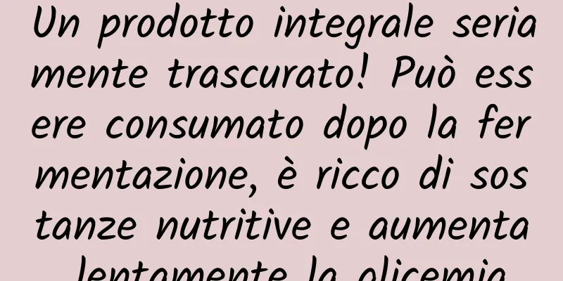 Un prodotto integrale seriamente trascurato! Può essere consumato dopo la fermentazione, è ricco di sostanze nutritive e aumenta lentamente la glicemia