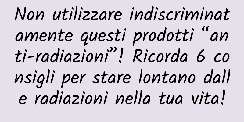 Non utilizzare indiscriminatamente questi prodotti “anti-radiazioni”! Ricorda 6 consigli per stare lontano dalle radiazioni nella tua vita!