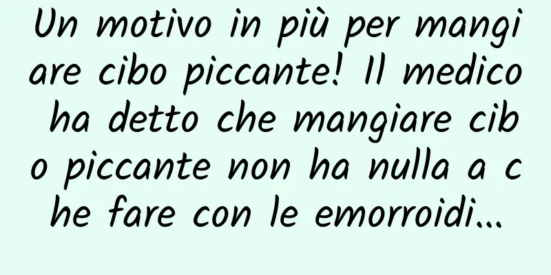 Un motivo in più per mangiare cibo piccante! Il medico ha detto che mangiare cibo piccante non ha nulla a che fare con le emorroidi...