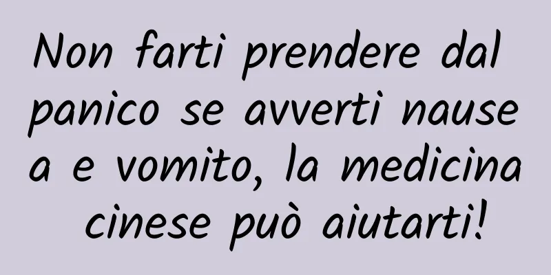 Non farti prendere dal panico se avverti nausea e vomito, la medicina cinese può aiutarti!