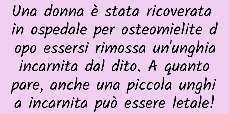 Una donna è stata ricoverata in ospedale per osteomielite dopo essersi rimossa un'unghia incarnita dal dito. A quanto pare, anche una piccola unghia incarnita può essere letale!