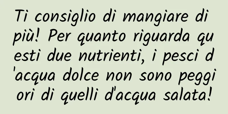 Ti consiglio di mangiare di più! Per quanto riguarda questi due nutrienti, i pesci d'acqua dolce non sono peggiori di quelli d'acqua salata!