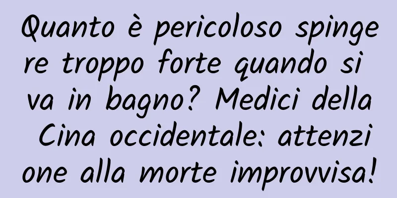 Quanto è pericoloso spingere troppo forte quando si va in bagno? Medici della Cina occidentale: attenzione alla morte improvvisa!