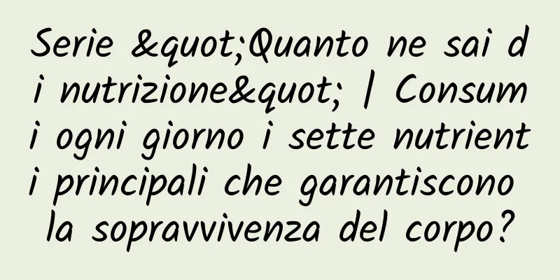 Serie "Quanto ne sai di nutrizione" | Consumi ogni giorno i sette nutrienti principali che garantiscono la sopravvivenza del corpo?
