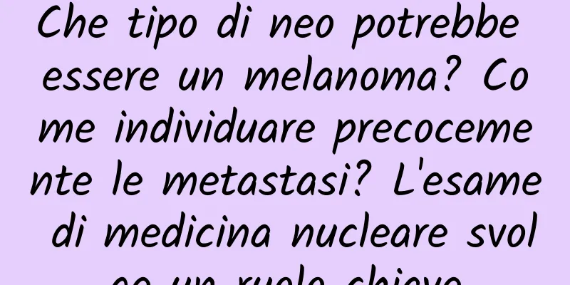 Che tipo di neo potrebbe essere un melanoma? Come individuare precocemente le metastasi? L'esame di medicina nucleare svolge un ruolo chiave