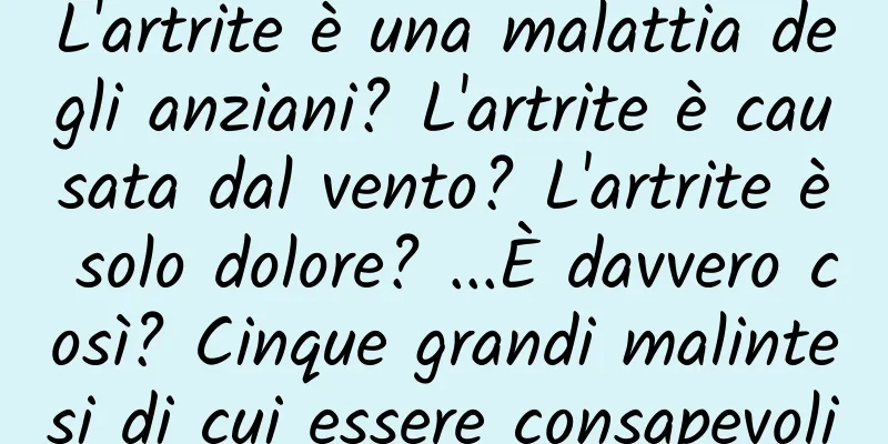 L'artrite è una malattia degli anziani? L'artrite è causata dal vento? L'artrite è solo dolore? ...È davvero così? Cinque grandi malintesi di cui essere consapevoli