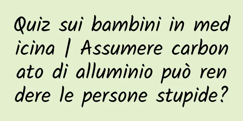 Quiz sui bambini in medicina | Assumere carbonato di alluminio può rendere le persone stupide?