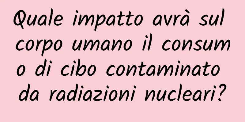 Quale impatto avrà sul corpo umano il consumo di cibo contaminato da radiazioni nucleari?