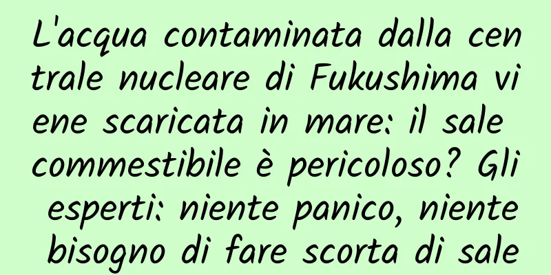 L'acqua contaminata dalla centrale nucleare di Fukushima viene scaricata in mare: il sale commestibile è pericoloso? Gli esperti: niente panico, niente bisogno di fare scorta di sale