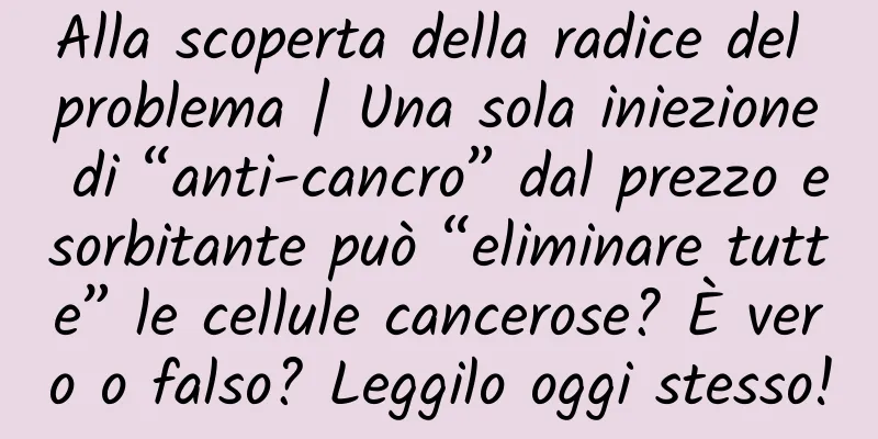 Alla scoperta della radice del problema | Una sola iniezione di “anti-cancro” dal prezzo esorbitante può “eliminare tutte” le cellule cancerose? È vero o falso? Leggilo oggi stesso!