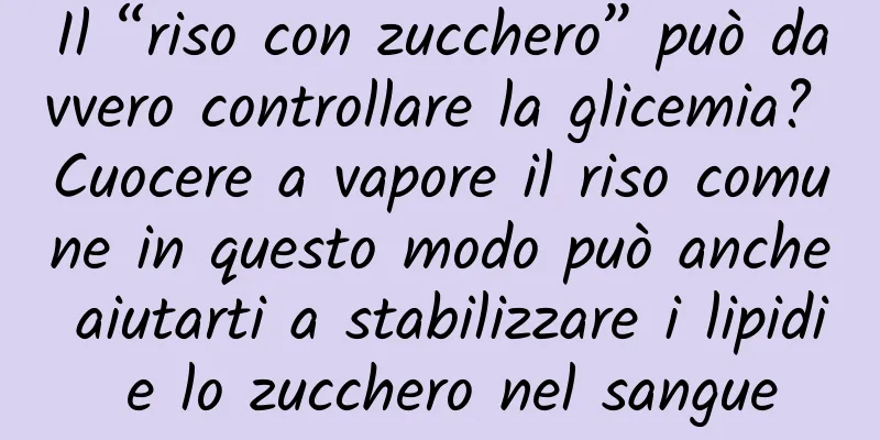 Il “riso con zucchero” può davvero controllare la glicemia? Cuocere a vapore il riso comune in questo modo può anche aiutarti a stabilizzare i lipidi e lo zucchero nel sangue
