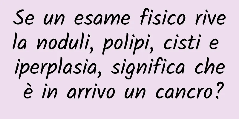 Se un esame fisico rivela noduli, polipi, cisti e iperplasia, significa che è in arrivo un cancro?