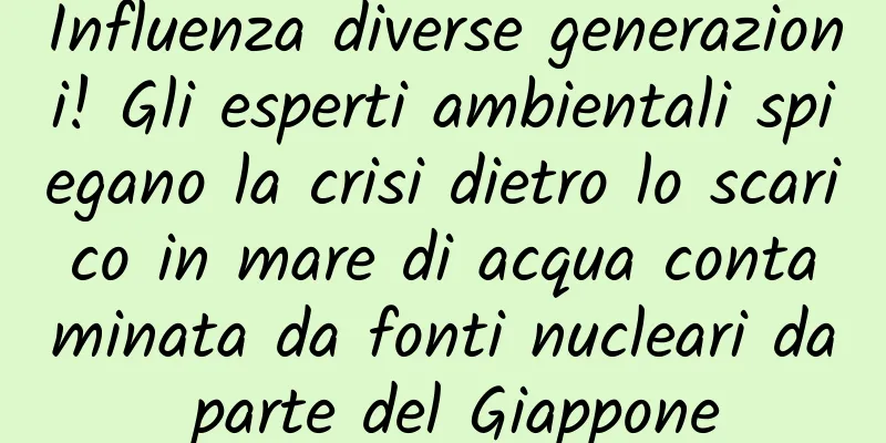 Influenza diverse generazioni! Gli esperti ambientali spiegano la crisi dietro lo scarico in mare di acqua contaminata da fonti nucleari da parte del Giappone
