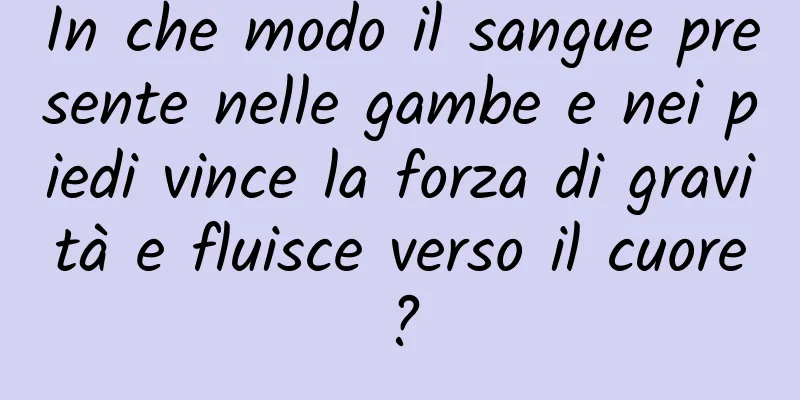 In che modo il sangue presente nelle gambe e nei piedi vince la forza di gravità e fluisce verso il cuore?