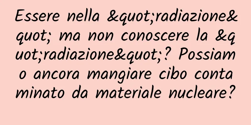 Essere nella "radiazione" ma non conoscere la "radiazione"? Possiamo ancora mangiare cibo contaminato da materiale nucleare?