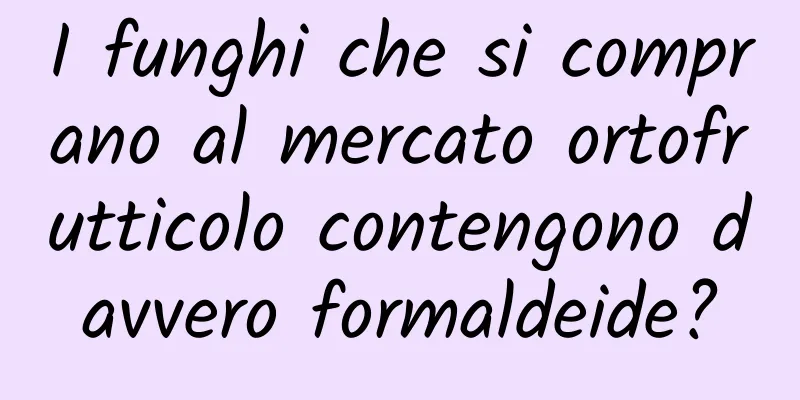 I funghi che si comprano al mercato ortofrutticolo contengono davvero formaldeide?