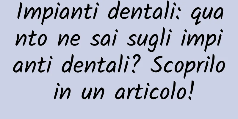 Impianti dentali: quanto ne sai sugli impianti dentali? Scoprilo in un articolo!