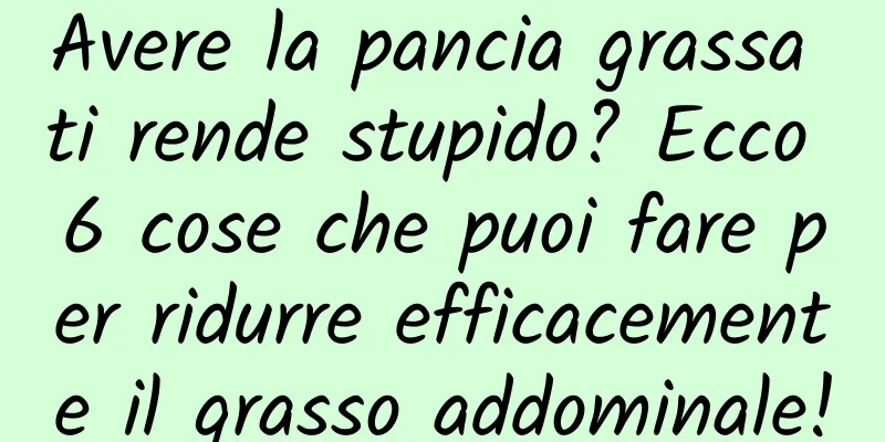 Avere la pancia grassa ti rende stupido? Ecco 6 cose che puoi fare per ridurre efficacemente il grasso addominale!