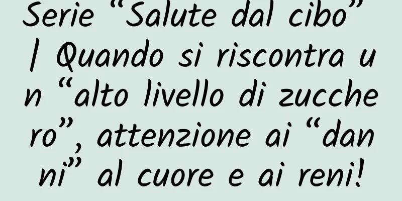 Serie “Salute dal cibo” | Quando si riscontra un “alto livello di zucchero”, attenzione ai “danni” al cuore e ai reni!