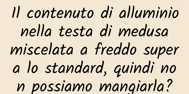 Il contenuto di alluminio nella testa di medusa miscelata a freddo supera lo standard, quindi non possiamo mangiarla?