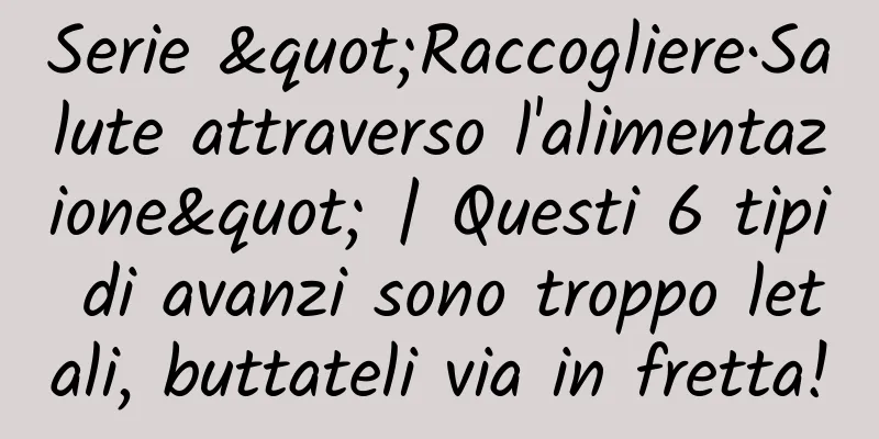 Serie "Raccogliere·Salute attraverso l'alimentazione" | Questi 6 tipi di avanzi sono troppo letali, buttateli via in fretta!