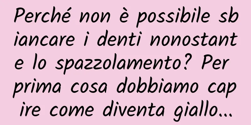 Perché non è possibile sbiancare i denti nonostante lo spazzolamento? Per prima cosa dobbiamo capire come diventa giallo...