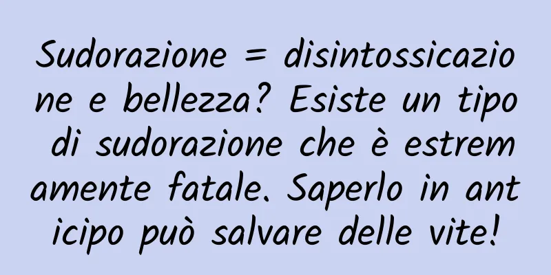 Sudorazione = disintossicazione e bellezza? Esiste un tipo di sudorazione che è estremamente fatale. Saperlo in anticipo può salvare delle vite!