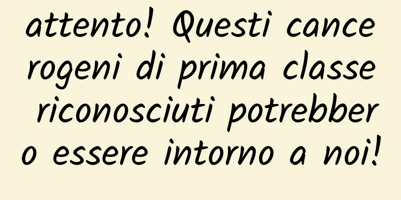 attento! Questi cancerogeni di prima classe riconosciuti potrebbero essere intorno a noi!