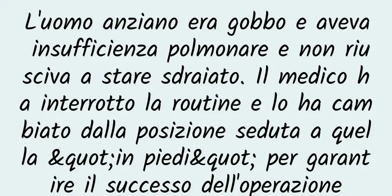 L'uomo anziano era gobbo e aveva insufficienza polmonare e non riusciva a stare sdraiato. Il medico ha interrotto la routine e lo ha cambiato dalla posizione seduta a quella "in piedi" per garantire il successo dell'operazione