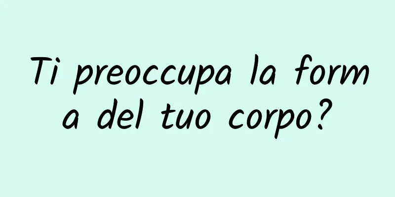 Ti preoccupa la forma del tuo corpo?