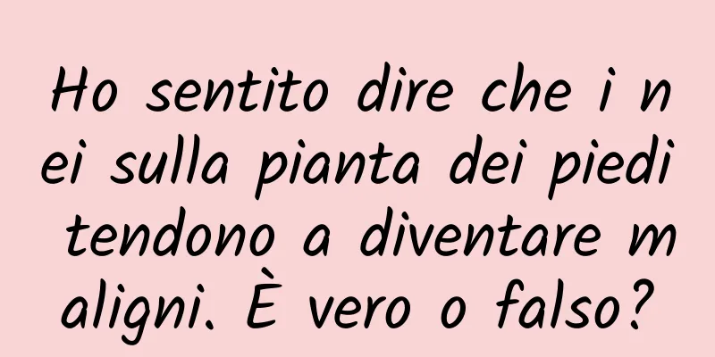 Ho sentito dire che i nei sulla pianta dei piedi tendono a diventare maligni. È vero o falso?