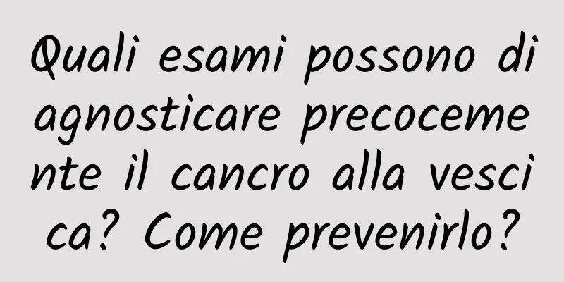 Quali esami possono diagnosticare precocemente il cancro alla vescica? Come prevenirlo?