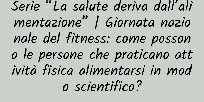 Serie “La salute deriva dall’alimentazione” | Giornata nazionale del fitness: come possono le persone che praticano attività fisica alimentarsi in modo scientifico?