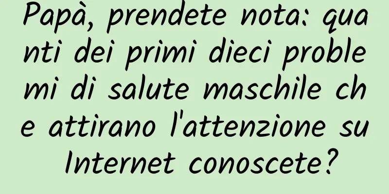 Papà, prendete nota: quanti dei primi dieci problemi di salute maschile che attirano l'attenzione su Internet conoscete?