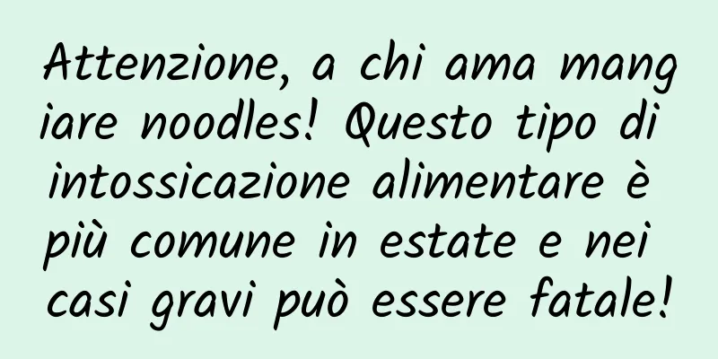 Attenzione, a chi ama mangiare noodles! Questo tipo di intossicazione alimentare è più comune in estate e nei casi gravi può essere fatale!