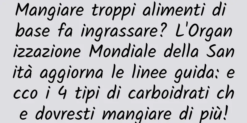 Mangiare troppi alimenti di base fa ingrassare? L'Organizzazione Mondiale della Sanità aggiorna le linee guida: ecco i 4 tipi di carboidrati che dovresti mangiare di più!