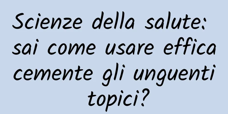 Scienze della salute: sai come usare efficacemente gli unguenti topici?