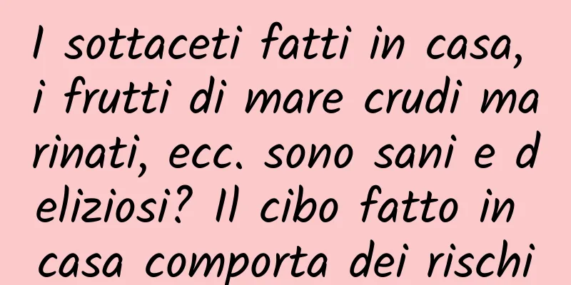 I sottaceti fatti in casa, i frutti di mare crudi marinati, ecc. sono sani e deliziosi? Il cibo fatto in casa comporta dei rischi