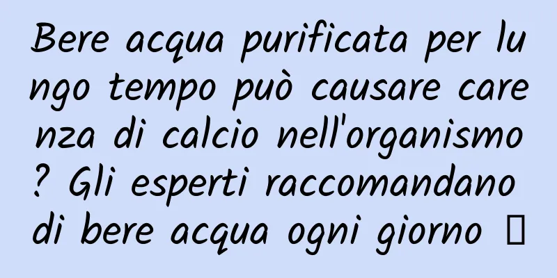 Bere acqua purificata per lungo tempo può causare carenza di calcio nell'organismo? Gli esperti raccomandano di bere acqua ogni giorno →