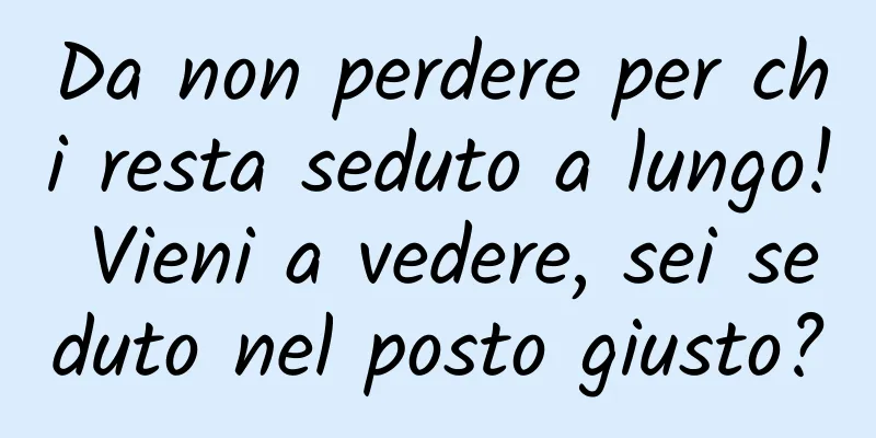 Da non perdere per chi resta seduto a lungo! Vieni a vedere, sei seduto nel posto giusto?