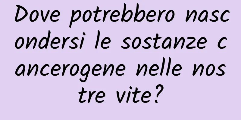 Dove potrebbero nascondersi le sostanze cancerogene nelle nostre vite?