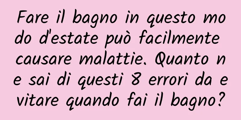 Fare il bagno in questo modo d'estate può facilmente causare malattie. Quanto ne sai di questi 8 errori da evitare quando fai il bagno?
