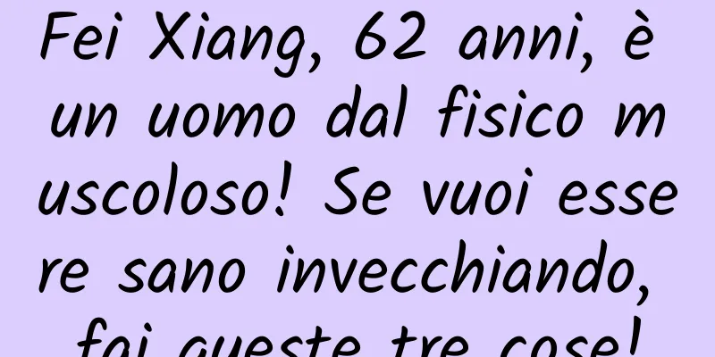 Fei Xiang, 62 anni, è un uomo dal fisico muscoloso! Se vuoi essere sano invecchiando, fai queste tre cose!