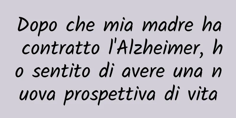 Dopo che mia madre ha contratto l'Alzheimer, ho sentito di avere una nuova prospettiva di vita